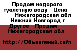 Продам недорого туалетную воду › Цена ­ 800 - Нижегородская обл., Нижний Новгород г. Другое » Продам   . Нижегородская обл.